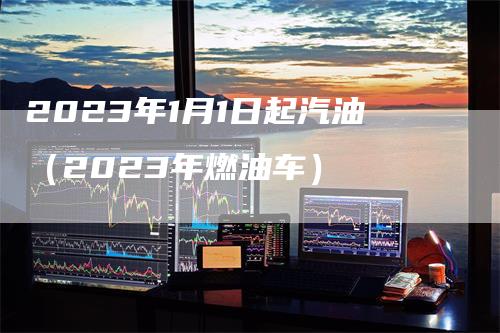 2023年1月1日起汽油（2023年燃油车）_https://www.gkizvl.com_原油期货_第1张