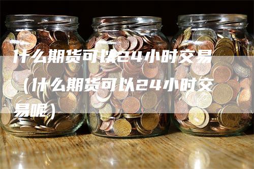 什么期货可以24小时交易（什么期货可以24小时交易呢）_https://www.gkizvl.com_期货百科_第1张