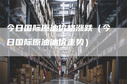 今日国际原油价格涨跌（今日国际原油油价走势）_https://www.gkizvl.com_原油期货_第1张