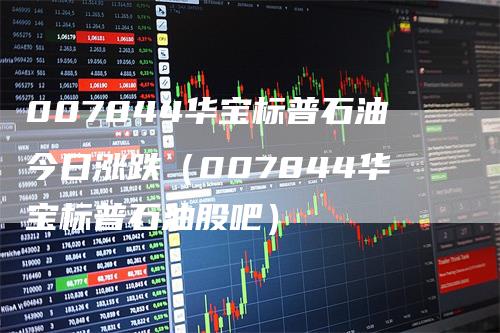 007844华宝标普石油今日涨跌（007844华宝标普石油股吧）_https://www.gkizvl.com_原油期货_第1张