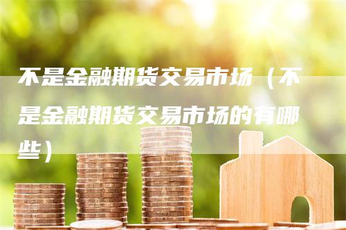 不是金融期货交易市场（不是金融期货交易市场的有哪些）_https://www.gkizvl.com_期货百科_第1张