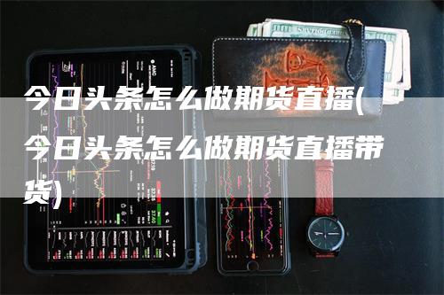 今日头条怎么做期货直播(今日头条怎么做期货直播带货)_https://www.gkizvl.com_期货直播_第1张