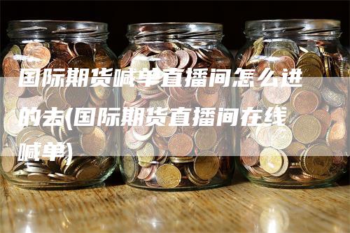 国际期货喊单直播间怎么进的去(国际期货直播间在线喊单)_https://www.gkizvl.com_期货喊单_第1张