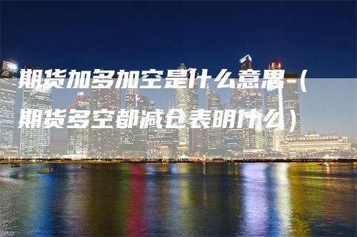 期货加多加空是什么意思（期货多空都减仓表明什么）_https://www.gkizvl.com_期货百科_第1张