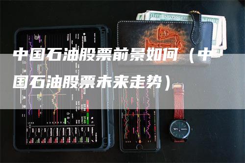 中国石油股票前景如何（中国石油股票未来走势）_https://www.gkizvl.com_原油期货_第1张