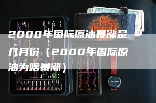 2000年国际原油暴涨是几月份（2000年国际原油为啥暴涨）_https://www.gkizvl.com_原油期货_第1张