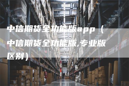 中信期货全功能版app（中信期货全功能版,专业版区别）_https://www.gkizvl.com_期货百科_第1张