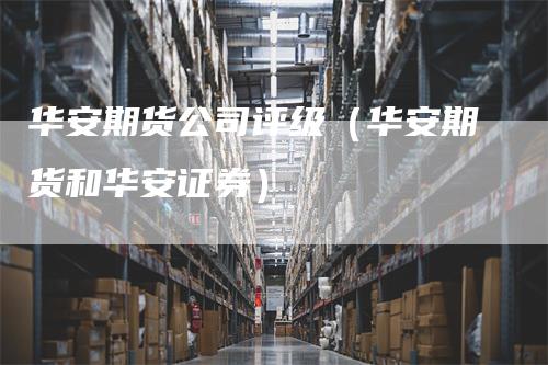 华安期货公司评级（华安期货和华安证券）_https://www.gkizvl.com_期货公司_第1张