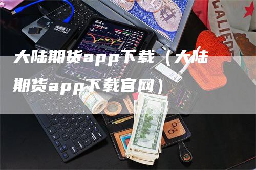 大陆期货app下载（大陆期货app下载官网）_https://www.gkizvl.com_期货百科_第1张