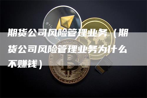 期货公司风险管理业务（期货公司风险管理业务为什么不赚钱）_https://www.gkizvl.com_期货公司_第1张