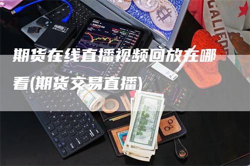 期货在线直播视频回放在哪看(期货交易直播)_https://www.gkizvl.com_期货直播_第1张