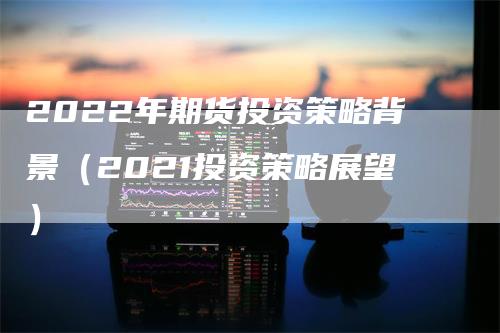 2022年期货投资策略背景（2021投资策略展望）_https://www.gkizvl.com_期货百科_第1张