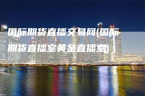 国际期货直播交易网(国际期货直播室黄金直播室)_https://www.gkizvl.com_期货直播_第1张