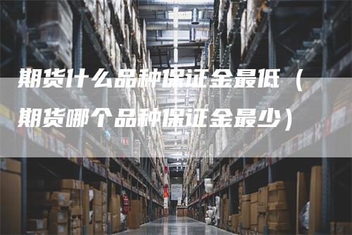 期货什么品种保证金最低（期货哪个品种保证金最少）_https://www.gkizvl.com_期货品种_第1张