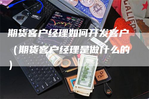 期货客户经理如何开发客户（期货客户经理是做什么的）_https://www.gkizvl.com_期货百科_第1张