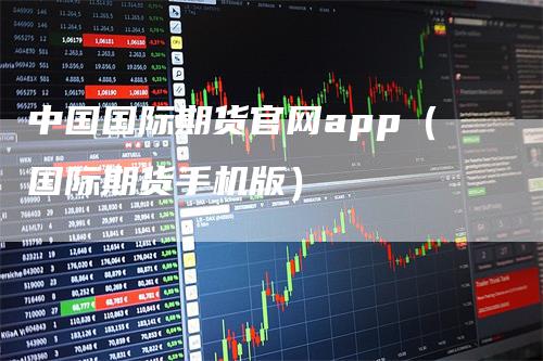 中国国际期货官网app（国际期货手机版）_https://www.gkizvl.com_期货百科_第1张