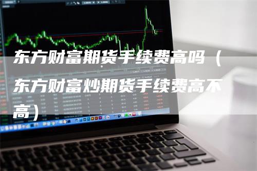 东方财富期货手续费高吗（东方财富炒期货手续费高不高）_https://www.gkizvl.com_期货百科_第1张