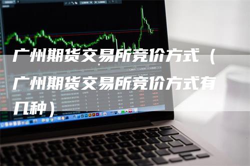 广州期货交易所竞价方式（广州期货交易所竞价方式有几种）_https://www.gkizvl.com_期货交易_第1张