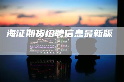 海证期货招聘信息最新版_https://www.gkizvl.com_期货交易_第1张