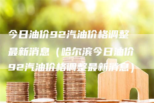 今日油价92汽油价格调整最新消息（哈尔滨今日油价92汽油价格调整最新消息）_https://www.gkizvl.com_原油期货_第1张