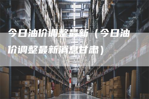 今日油价调整最新（今日油价调整最新消息甘肃）_https://www.gkizvl.com_原油期货_第1张