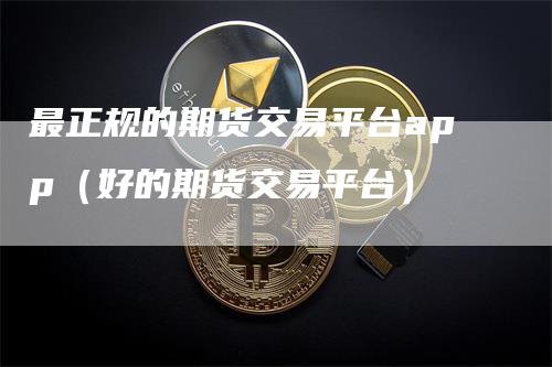 最正规的期货交易平台app（好的期货交易平台）_https://www.gkizvl.com_期货平台_第1张