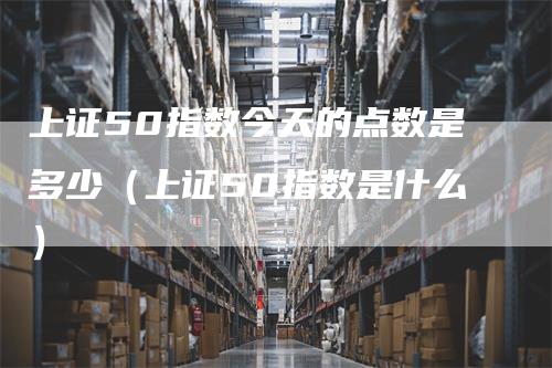 上证50指数今天的点数是多少（上证50指数是什么）_https://www.gkizvl.com_股指期货_第1张