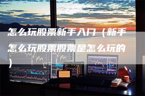 怎么玩股票新手入门（新手怎么玩股票股票是怎么玩的）_https://www.gkizvl.com_期货入门_第1张