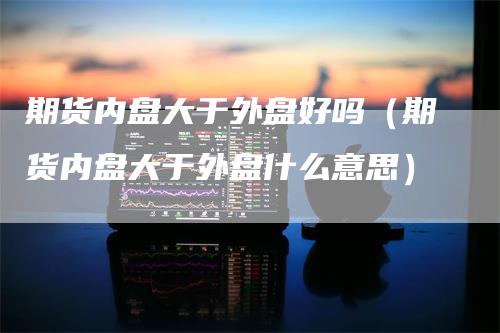 期货内盘大于外盘好吗（期货内盘大于外盘什么意思）_https://www.gkizvl.com_期货百科_第1张