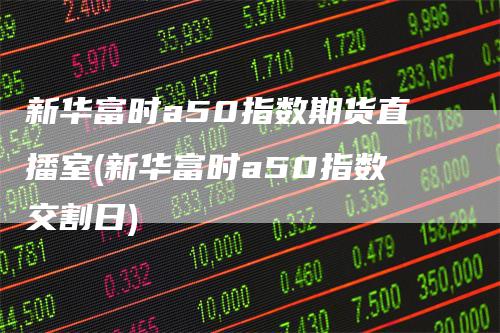 新华富时a50指数期货直播室(新华富时a50指数交割日)_https://www.gkizvl.com_期货直播_第1张