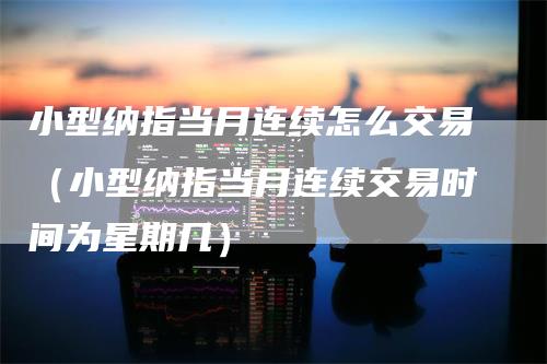 小型纳指当月连续怎么交易（小型纳指当月连续交易时间为星期几）_https://www.gkizvl.com_纳指期货_第1张