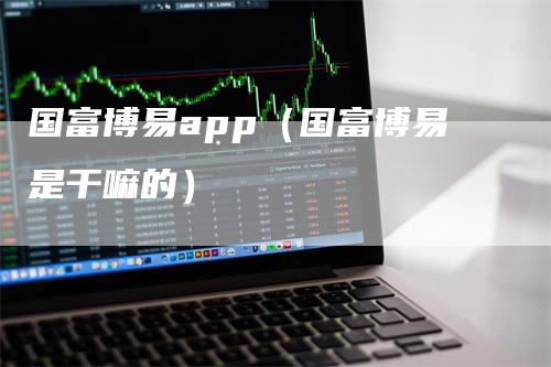 国富博易app（国富博易是干嘛的）_https://www.gkizvl.com_期货软件_第1张