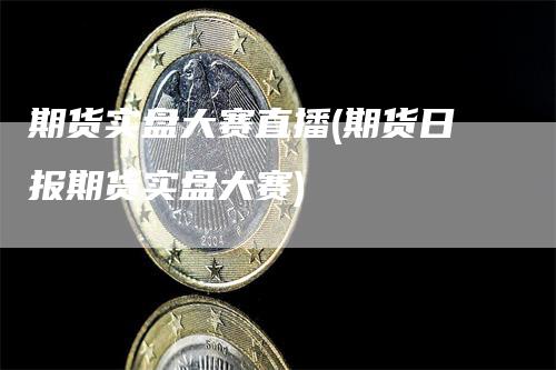 期货实盘大赛直播(期货日报期货实盘大赛)_https://www.gkizvl.com_期货直播_第1张