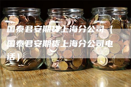 国泰君安期货上海分公司（国泰君安期货上海分公司电话）_https://www.gkizvl.com_期货公司_第1张