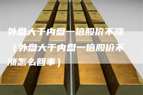 外盘大于内盘一倍股价不涨（外盘大于内盘一倍股价不涨怎么回事）_https://www.gkizvl.com_内盘期货_第1张