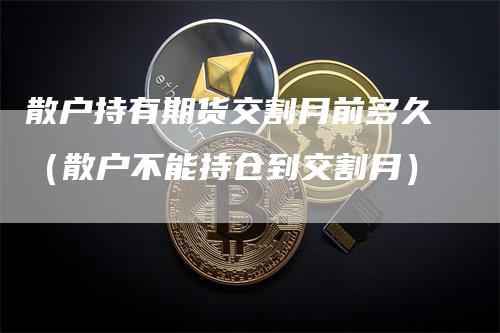 散户持有期货交割月前多久（散户不能持仓到交割月）_https://www.gkizvl.com_期货技术_第1张