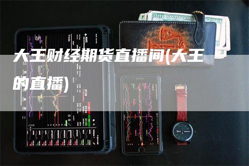 大王财经期货直播间(大王的直播)_https://www.gkizvl.com_期货直播_第1张