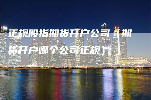 正规股指期货开户公司（期货开户哪个公司正规）_https://www.gkizvl.com_期货开户_第1张