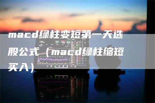 macd绿柱变短第一天选股公式（macd绿柱缩短买入）_https://www.gkizvl.com_期货培训_第1张