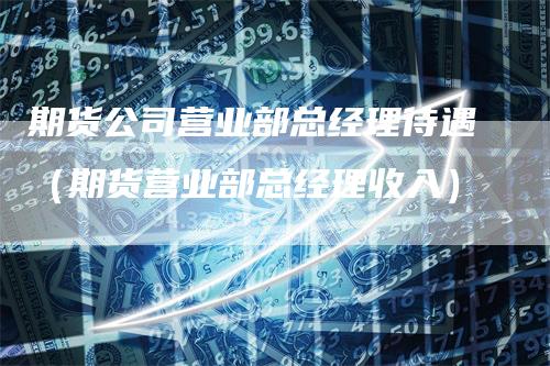 期货公司营业部总经理待遇（期货营业部总经理收入）_https://www.gkizvl.com_期货百科_第1张