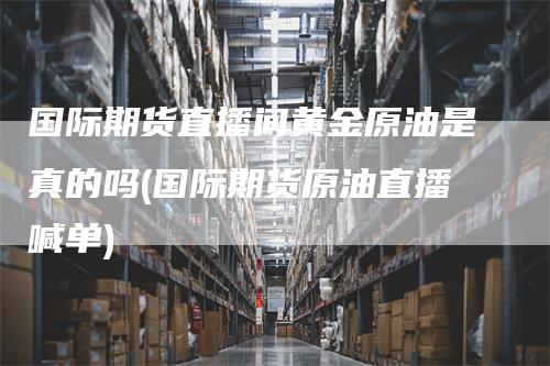 国际期货直播间黄金原油是真的吗(国际期货原油直播喊单)_https://www.gkizvl.com_期货直播_第1张