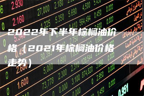 2022年下半年棕榈油价格（2021年棕榈油价格走势）_https://www.gkizvl.com_原油期货_第1张