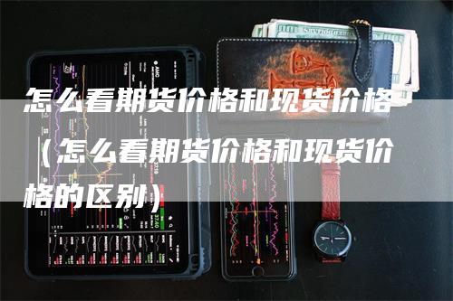 怎么看期货价格和现货价格（怎么看期货价格和现货价格的区别）_https://www.gkizvl.com_期货百科_第1张