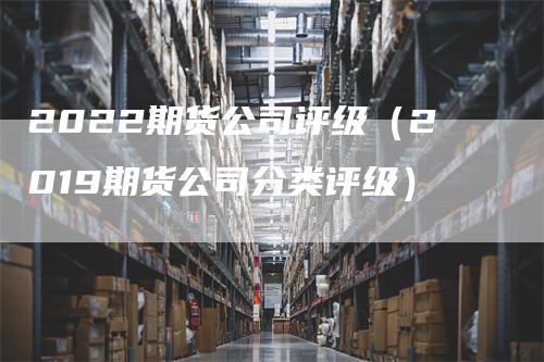 2022期货公司评级（2019期货公司分类评级）_https://www.gkizvl.com_期货公司_第1张