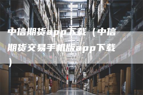 中信期货app下载（中信期货交易手机版app下载）_https://www.gkizvl.com_期货软件_第1张