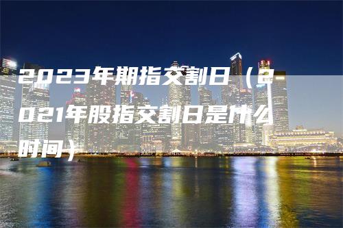 2023年期指交割日（2021年股指交割日是什么时间）_https://www.gkizvl.com_期货技术_第1张