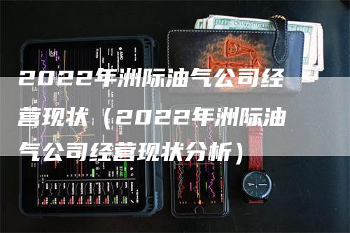 2022年洲际油气公司经营现状（2022年洲际油气公司经营现状分析）_https://www.gkizvl.com_原油期货_第1张