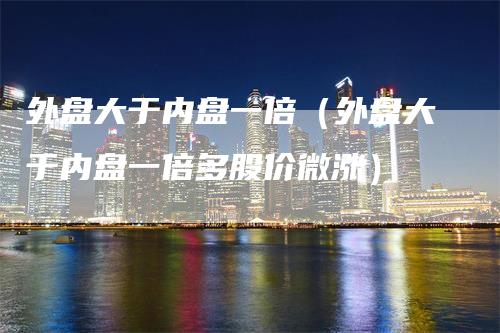 外盘大于内盘一倍（外盘大于内盘一倍多股价微涨）_https://www.gkizvl.com_内盘期货_第1张