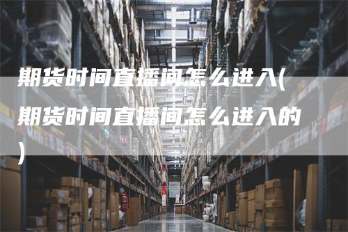 期货时间直播间怎么进入(期货时间直播间怎么进入的)_https://www.gkizvl.com_期货直播_第1张