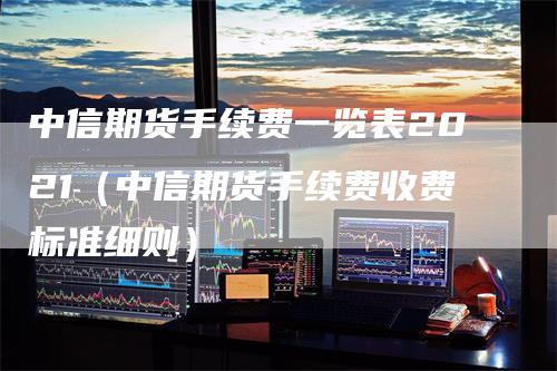 中信期货手续费一览表2021（中信期货手续费收费标准细则）_https://www.gkizvl.com_期货百科_第1张